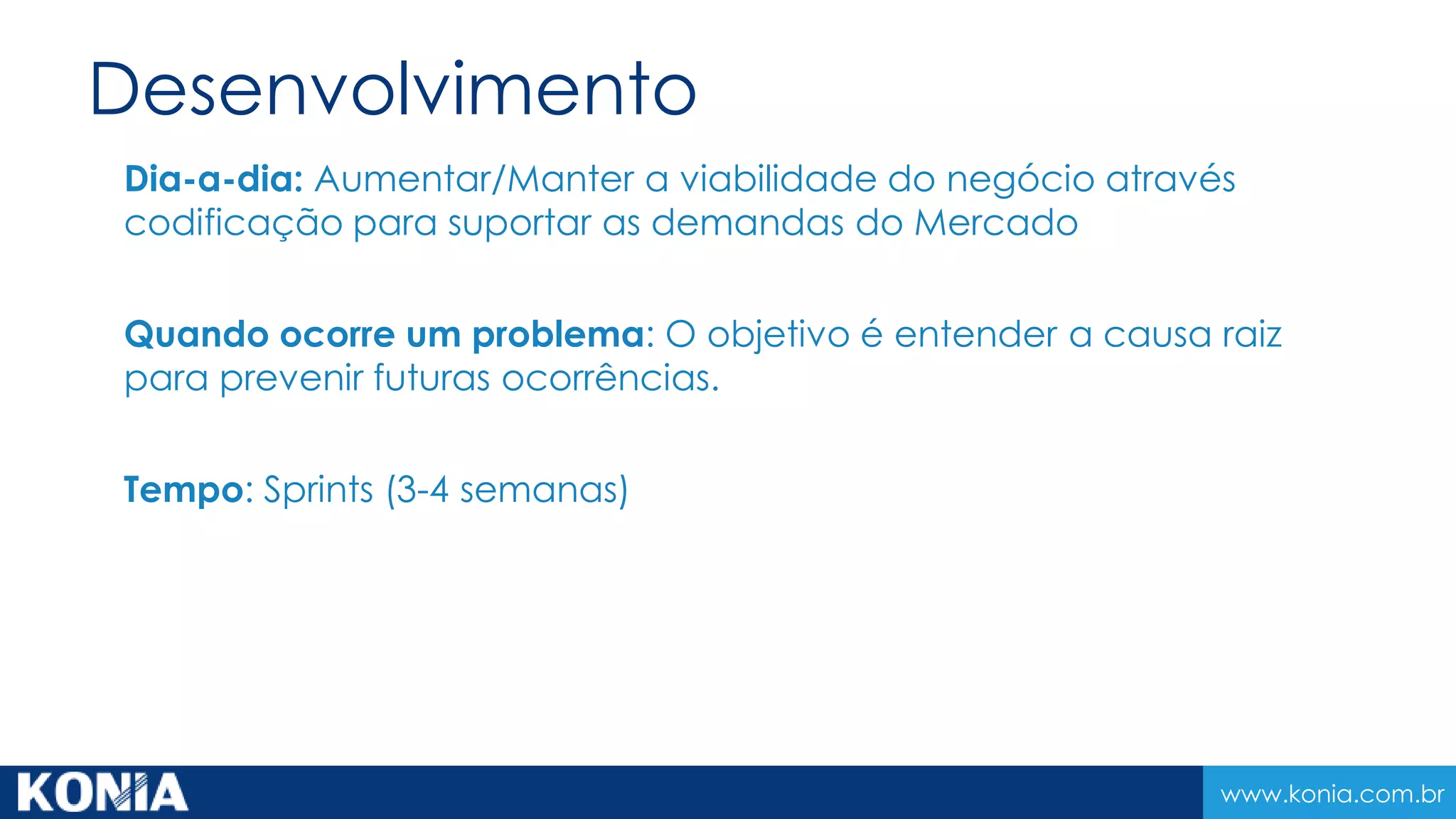 www.konia.com.br
Desenvolvimento
Dia-a-dia: Aumentar/Manter a viabilidade do negócio através
codificação para suportar as demandas do Mercado
Quando ocorre um problema: O objetivo é entender a causa raiz
para prevenir futuras ocorrências.
Tempo: Sprints (3-4 semanas)
 