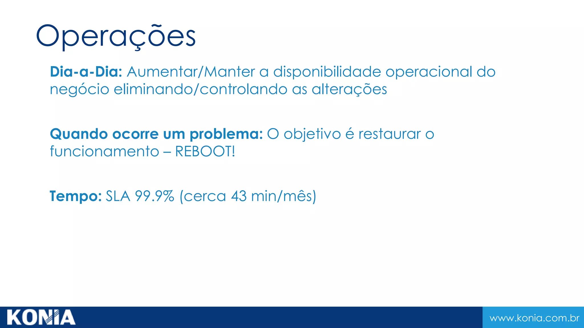 www.konia.com.br
Operações
Dia-a-Dia: Aumentar/Manter a disponibilidade operacional do
negócio eliminando/controlando as alterações
Quando ocorre um problema: O objetivo é restaurar o
funcionamento – REBOOT!
Tempo: SLA 99.9% (cerca 43 min/mês)
 