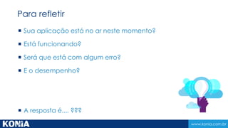 www.konia.com.br
 Sua aplicação está no ar neste momento?
 Está funcionando?
 Será que está com algum erro?
 E o desempenho?
 A resposta é.... ???
Para refletir
 
