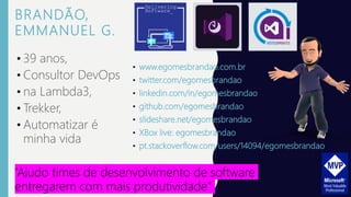 BRANDÃO,
EMMANUEL G.
• www.egomesbrandao.com.br
• twitter.com/egomesbrandao
• linkedin.com/in/egomesbrandao
• github.com/egomesbrandao
• slideshare.net/egomesbrandao
• XBox live: egomesbrandao
• pt.stackoverflow.com/users/14094/egomesbrandao
• 39 anos,
• Consultor DevOps
• na Lambda3,
• Trekker,
• Automatizar é
minha vida
“Ajudo times de desenvolvimento de software
entregarem com mais produtividade”
 