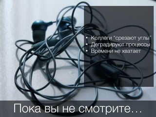 Пока вы не смотрите…
• Коллеги “срезают углы”
• Деградируют процессы
• Времени не хватает
 