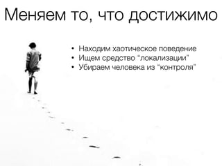 • Находим хаотическое поведение
• Ищем средство “локализации”
• Убираем человека из “контроля”
Меняем то, что достижимо
 