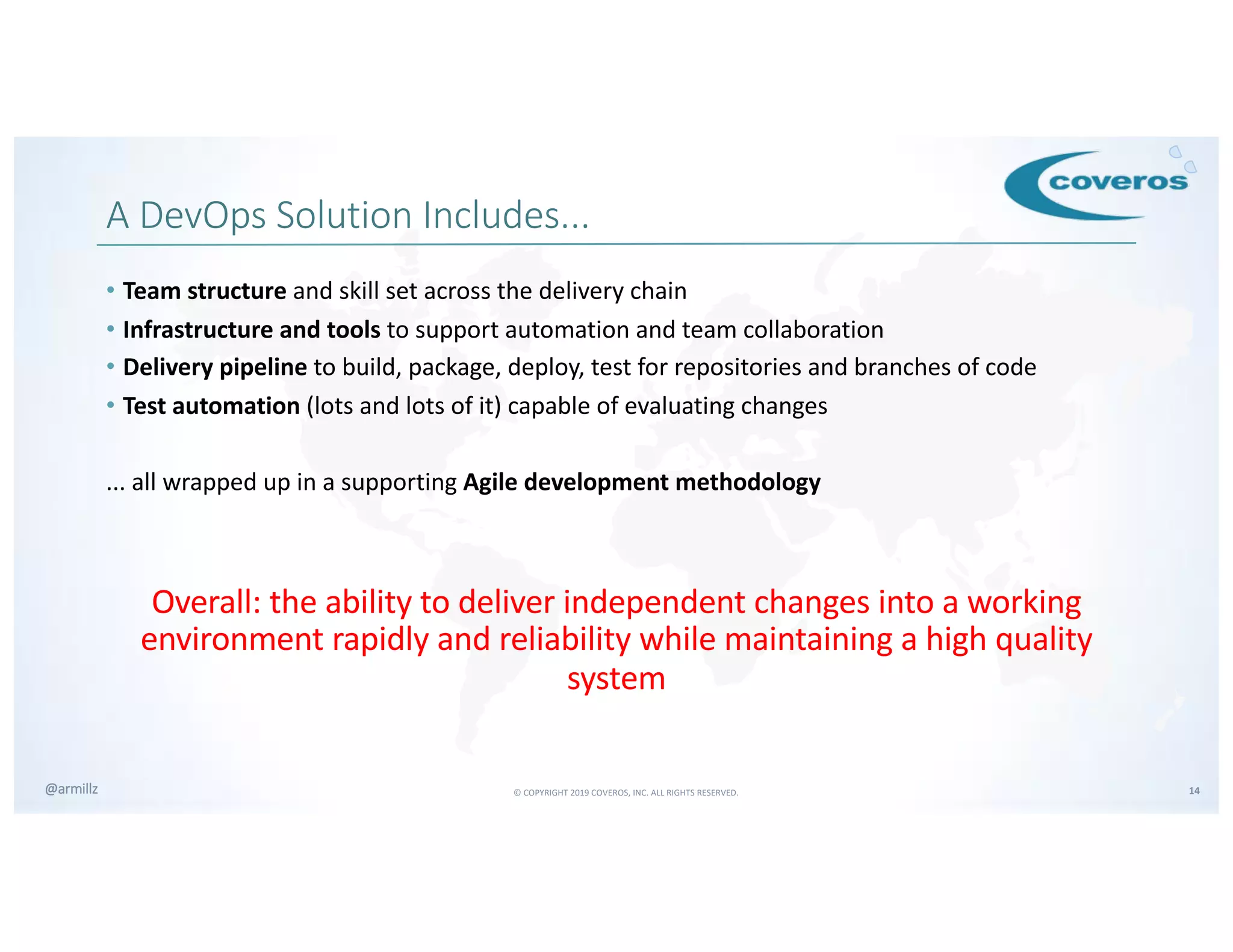 © COPYRIGHT 2019 COVEROS, INC. ALL RIGHTS RESERVED. 14@armillz
A DevOps Solution Includes...
• Team structure and skill set across the delivery chain
• Infrastructure and tools to support automation and team collaboration
• Delivery pipeline to build, package, deploy, test for repositories and branches of code
• Test automation (lots and lots of it) capable of evaluating changes
... all wrapped up in a supporting Agile development methodology
Overall: the ability to deliver independent changes into a working
environment rapidly and reliability while maintaining a high quality
system
 