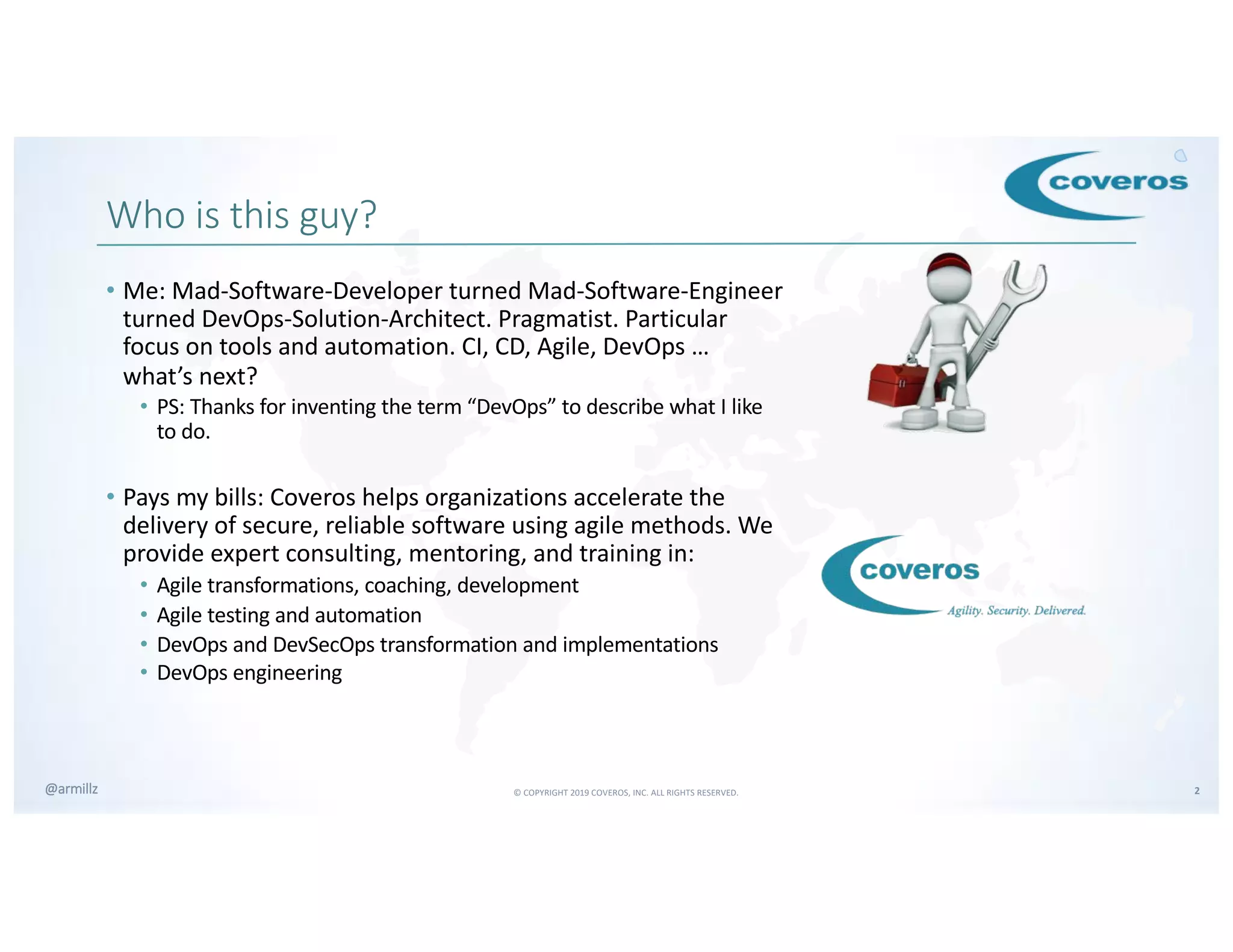 © COPYRIGHT 2019 COVEROS, INC. ALL RIGHTS RESERVED. 2@armillz
Who is this guy?
• Me: Mad-Software-Developer turned Mad-Software-Engineer
turned DevOps-Solution-Architect. Pragmatist. Particular
focus on tools and automation. CI, CD, Agile, DevOps …
what’s next?
• PS: Thanks for inventing the term “DevOps” to describe what I like
to do.
• Pays my bills: Coveros helps organizations accelerate the
delivery of secure, reliable software using agile methods. We
provide expert consulting, mentoring, and training in:
• Agile transformations, coaching, development
• Agile testing and automation
• DevOps and DevSecOps transformation and implementations
• DevOps engineering
 