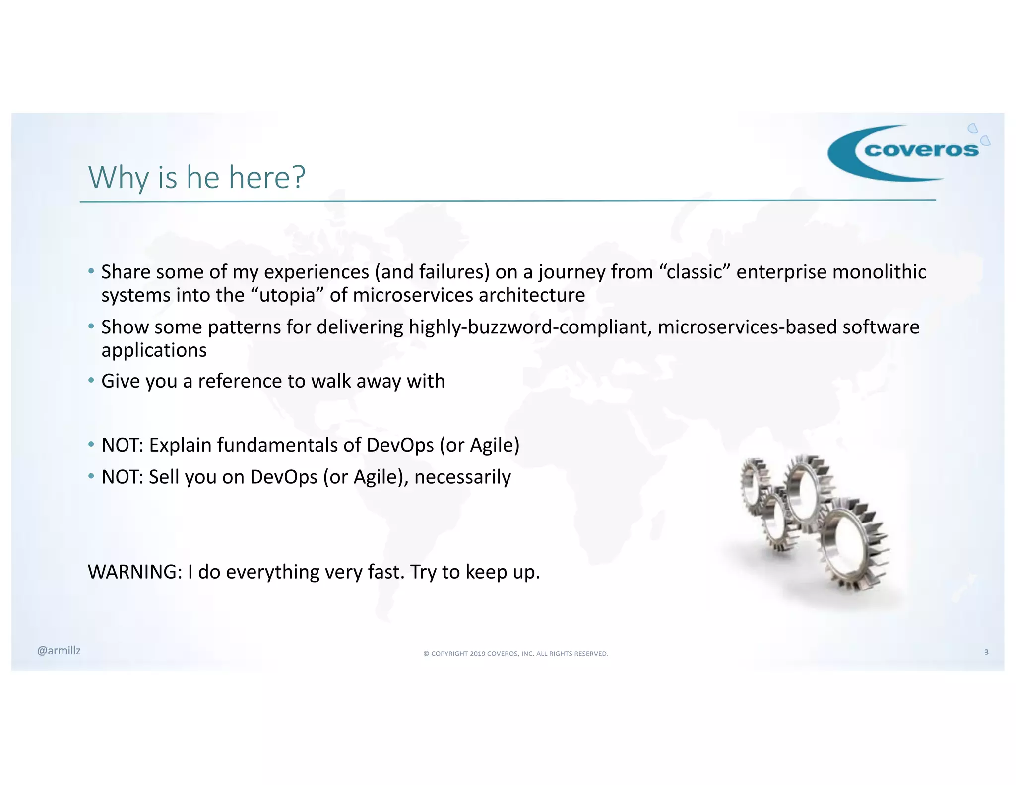 © COPYRIGHT 2019 COVEROS, INC. ALL RIGHTS RESERVED. 3@armillz
Why is he here?
• Share some of my experiences (and failures) on a journey from “classic” enterprise monolithic
systems into the “utopia” of microservices architecture
• Show some patterns for delivering highly-buzzword-compliant, microservices-based software
applications
• Give you a reference to walk away with
• NOT: Explain fundamentals of DevOps (or Agile)
• NOT: Sell you on DevOps (or Agile), necessarily
WARNING: I do everything very fast. Try to keep up.
 