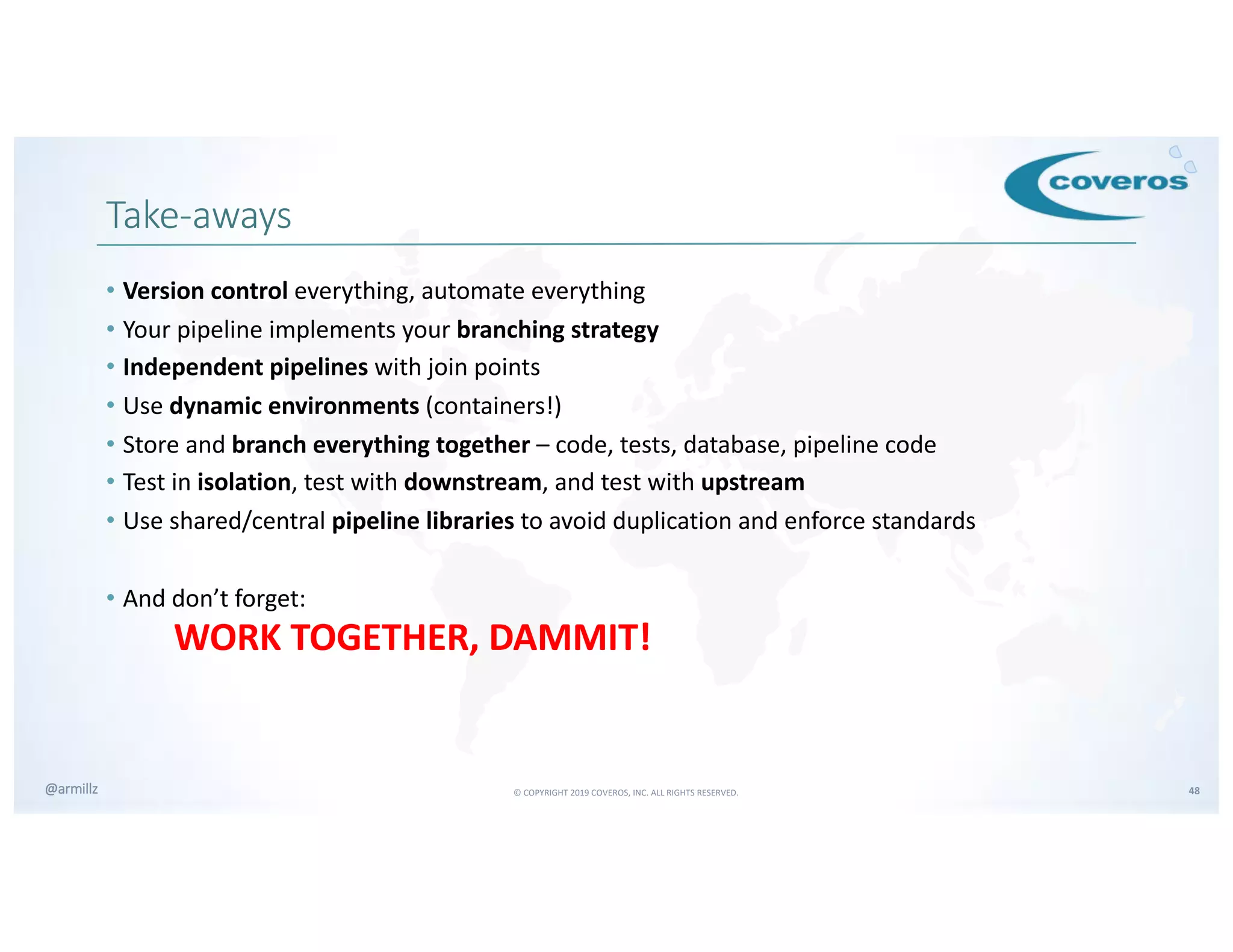 © COPYRIGHT 2019 COVEROS, INC. ALL RIGHTS RESERVED. 48@armillz
Take-aways
• Version control everything, automate everything
• Your pipeline implements your branching strategy
• Independent pipelines with join points
• Use dynamic environments (containers!)
• Store and branch everything together – code, tests, database, pipeline code
• Test in isolation, test with downstream, and test with upstream
• Use shared/central pipeline libraries to avoid duplication and enforce standards
• And don’t forget:
WORK TOGETHER, DAMMIT!
 