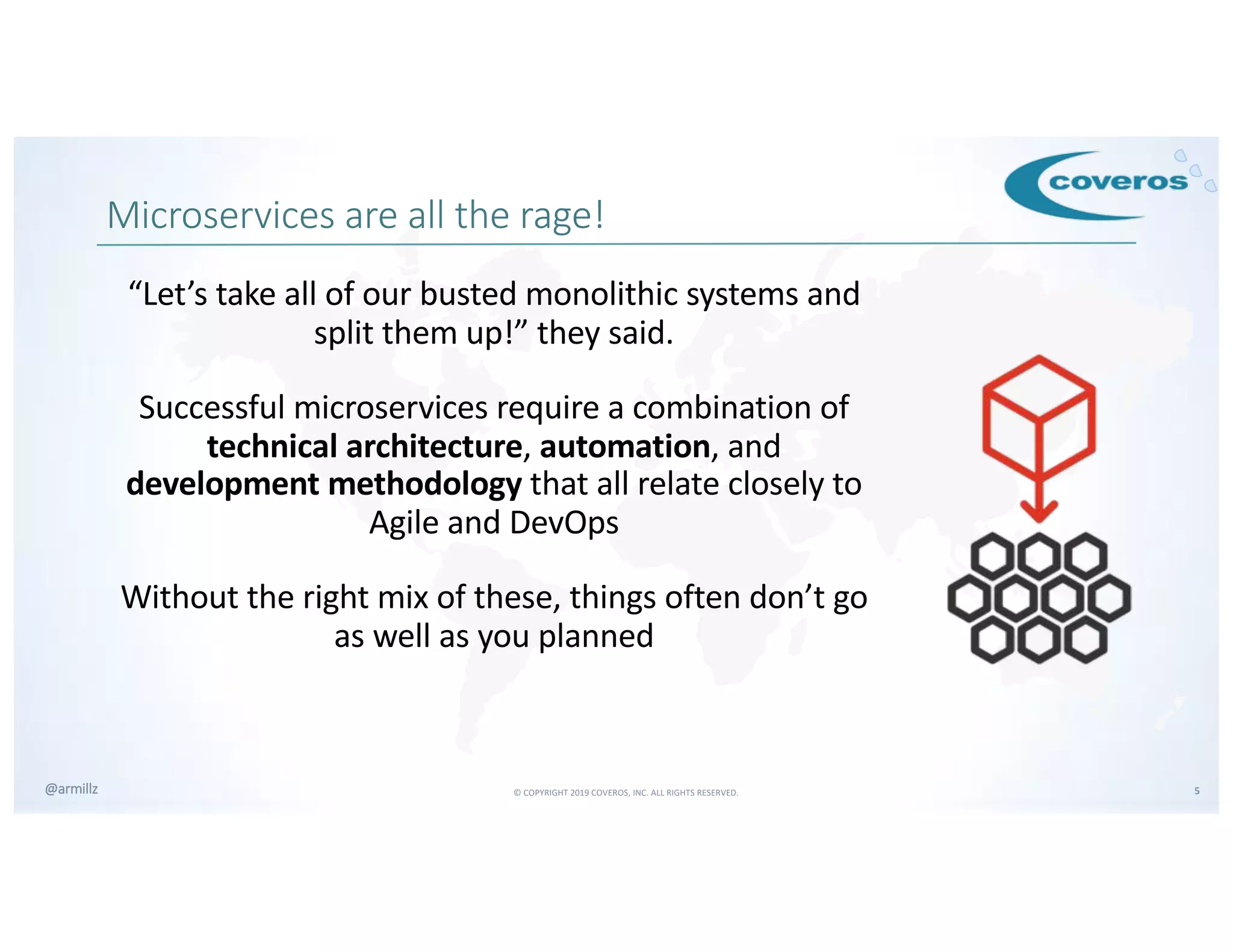 © COPYRIGHT 2019 COVEROS, INC. ALL RIGHTS RESERVED. 5@armillz
Microservices are all the rage!
“Let’s take all of our busted monolithic systems and
split them up!” they said.
Successful microservices require a combination of
technical architecture, automation, and
development methodology that all relate closely to
Agile and DevOps
Without the right mix of these, things often don’t go
as well as you planned
 