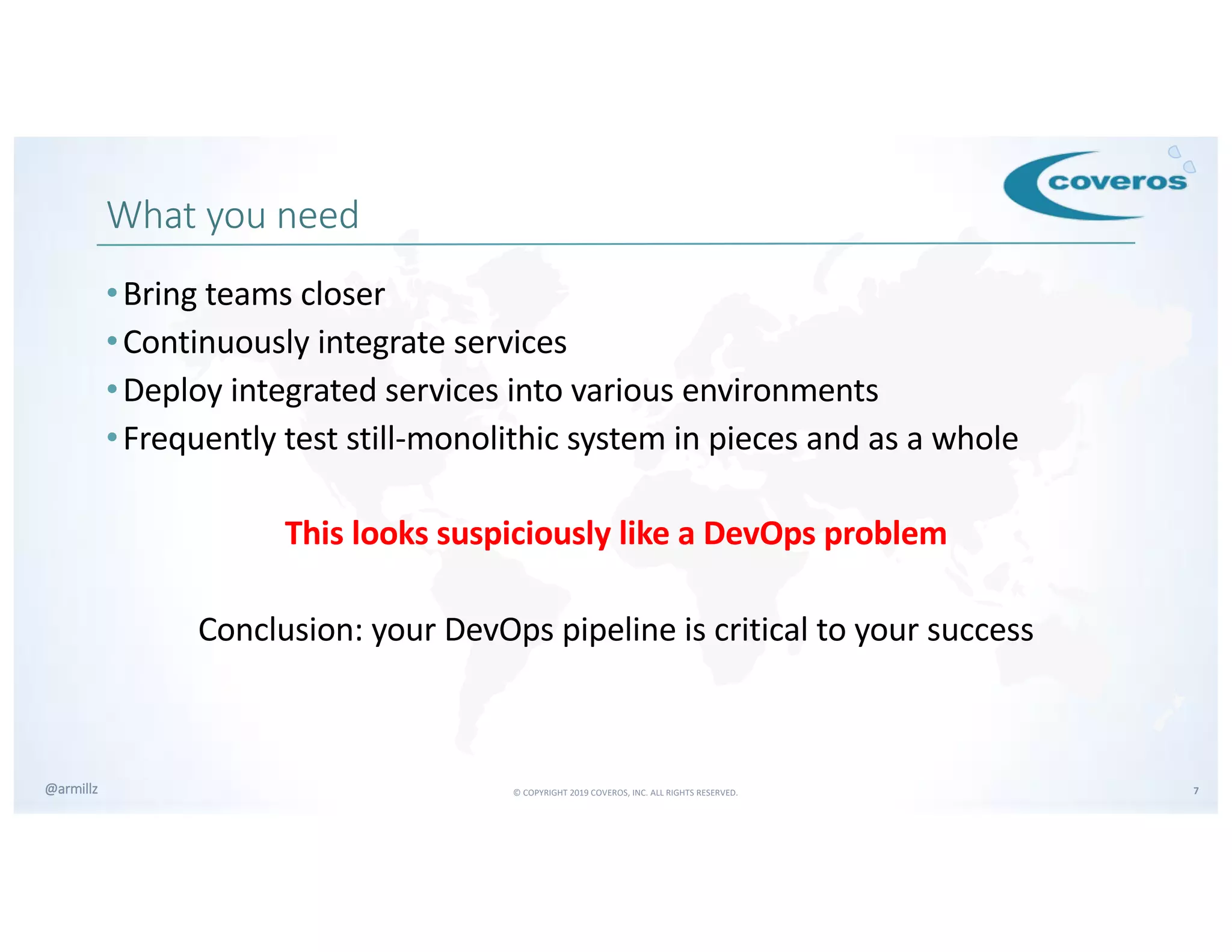© COPYRIGHT 2019 COVEROS, INC. ALL RIGHTS RESERVED. 7@armillz
What you need
•Bring teams closer
•Continuously integrate services
•Deploy integrated services into various environments
•Frequently test still-monolithic system in pieces and as a whole
This looks suspiciously like a DevOps problem
Conclusion: your DevOps pipeline is critical to your success
 