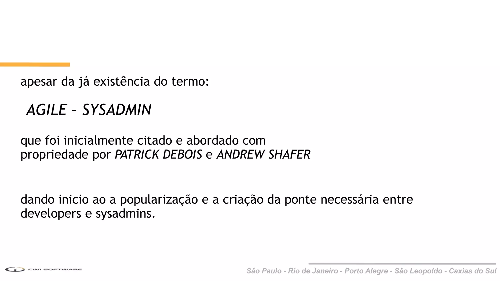 São Paulo - Rio de Janeiro - Porto Alegre - São Leopoldo - Caxias do Sul
apesar da já existência do termo:
AGILE – SYSADMIN
que foi inicialmente citado e abordado com
propriedade por PATRICK DEBOIS e ANDREW SHAFER
dando inicio ao a popularização e a criação da ponte necessária entre
developers e sysadmins.
 