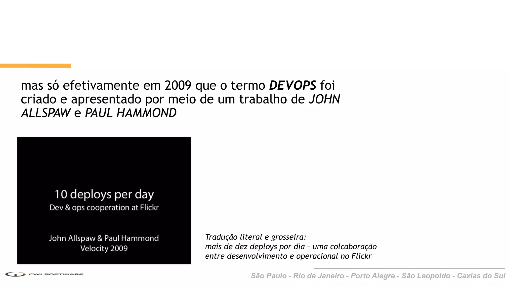 São Paulo - Rio de Janeiro - Porto Alegre - São Leopoldo - Caxias do Sul
mas só efetivamente em 2009 que o termo DEVOPS foi
criado e apresentado por meio de um trabalho de JOHN
ALLSPAW e PAUL HAMMOND
Tradução literal e grosseira:
mais de dez deploys por dia – uma colcaboração
entre desenvolvimento e operacional no Flickr
 