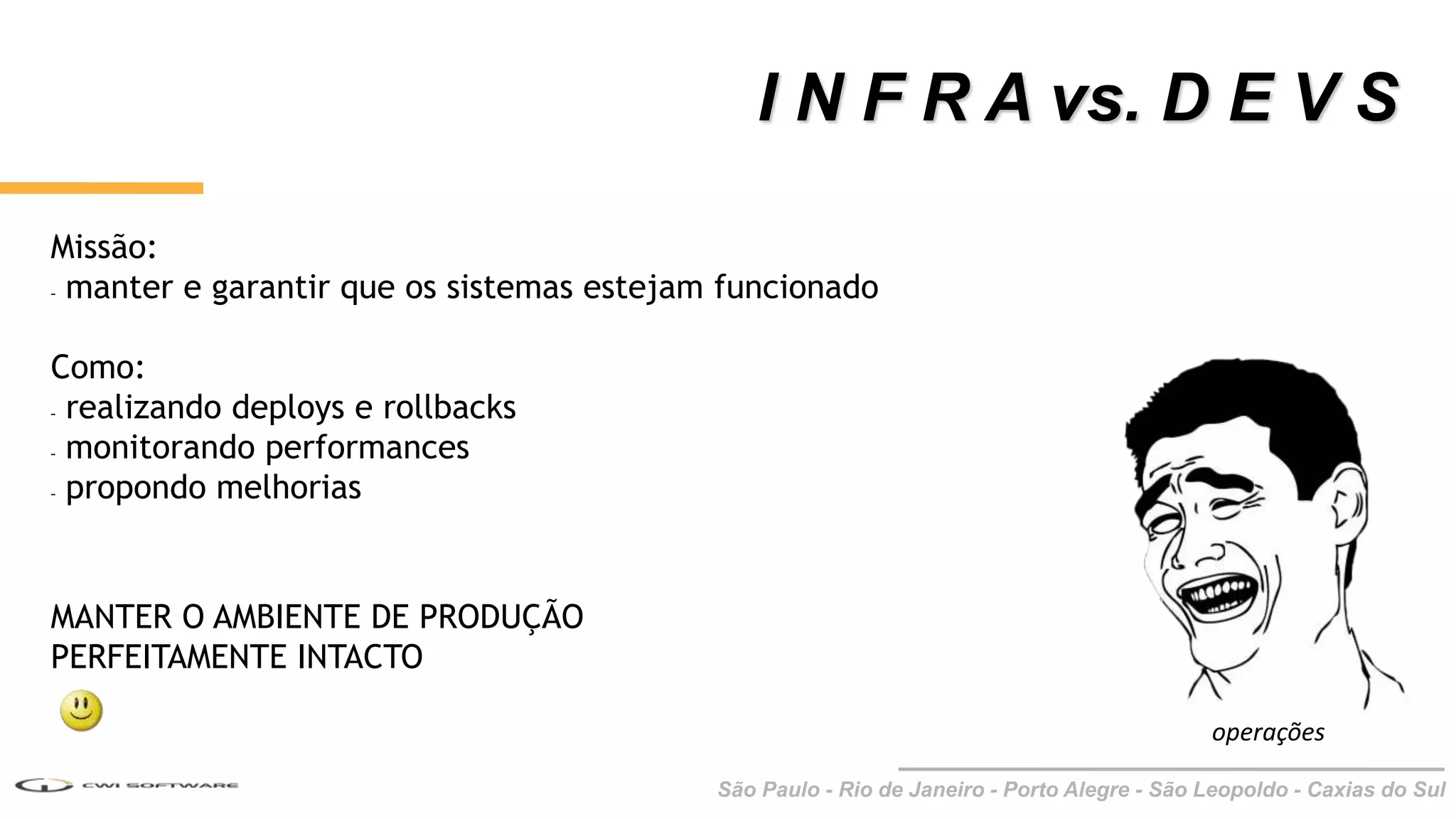São Paulo - Rio de Janeiro - Porto Alegre - São Leopoldo - Caxias do Sul
I N F R A vs. D E V S
operações
Missão:
- manter e garantir que os sistemas estejam funcionado
Como:
- realizando deploys e rollbacks
- monitorando performances
- propondo melhorias
MANTER O AMBIENTE DE PRODUÇÃO
PERFEITAMENTE INTACTO
 