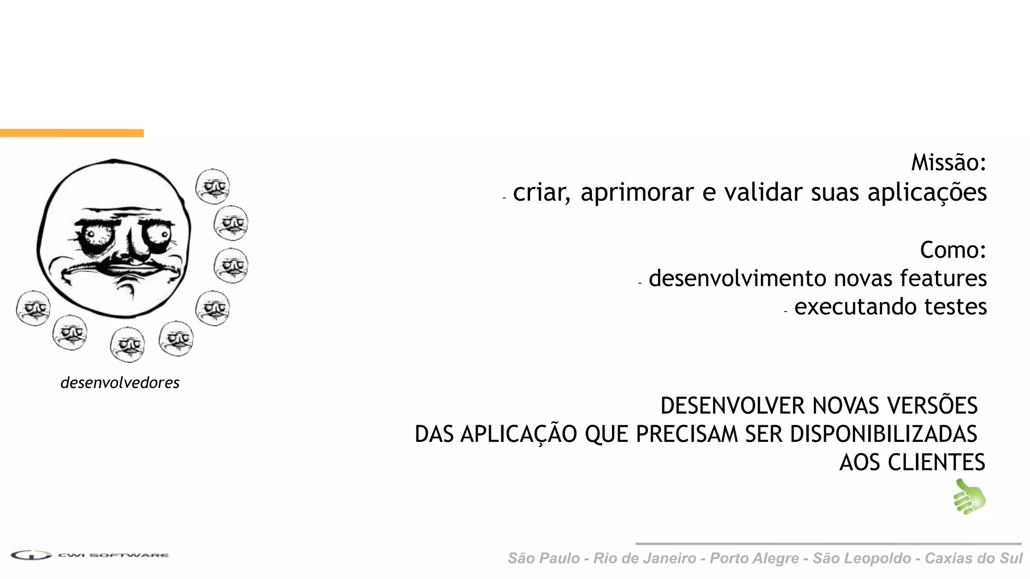 São Paulo - Rio de Janeiro - Porto Alegre - São Leopoldo - Caxias do Sul
desenvolvedores
Missão:
- criar, aprimorar e validar suas aplicações
Como:
- desenvolvimento novas features
- executando testes
DESENVOLVER NOVAS VERSÕES
DAS APLICAÇÃO QUE PRECISAM SER DISPONIBILIZADAS
AOS CLIENTES
 