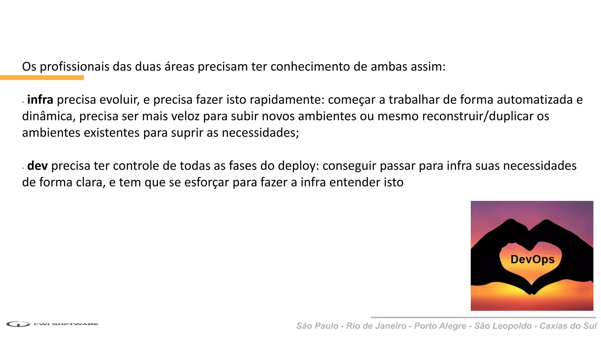 São Paulo - Rio de Janeiro - Porto Alegre - São Leopoldo - Caxias do Sul
Os profissionais das duas áreas precisam ter conhecimento de ambas assim:
- infra precisa evoluir, e precisa fazer isto rapidamente: começar a trabalhar de forma automatizada e
dinâmica, precisa ser mais veloz para subir novos ambientes ou mesmo reconstruir/duplicar os
ambientes existentes para suprir as necessidades;
- dev precisa ter controle de todas as fases do deploy: conseguir passar para infra suas necessidades
de forma clara, e tem que se esforçar para fazer a infra entender isto
 