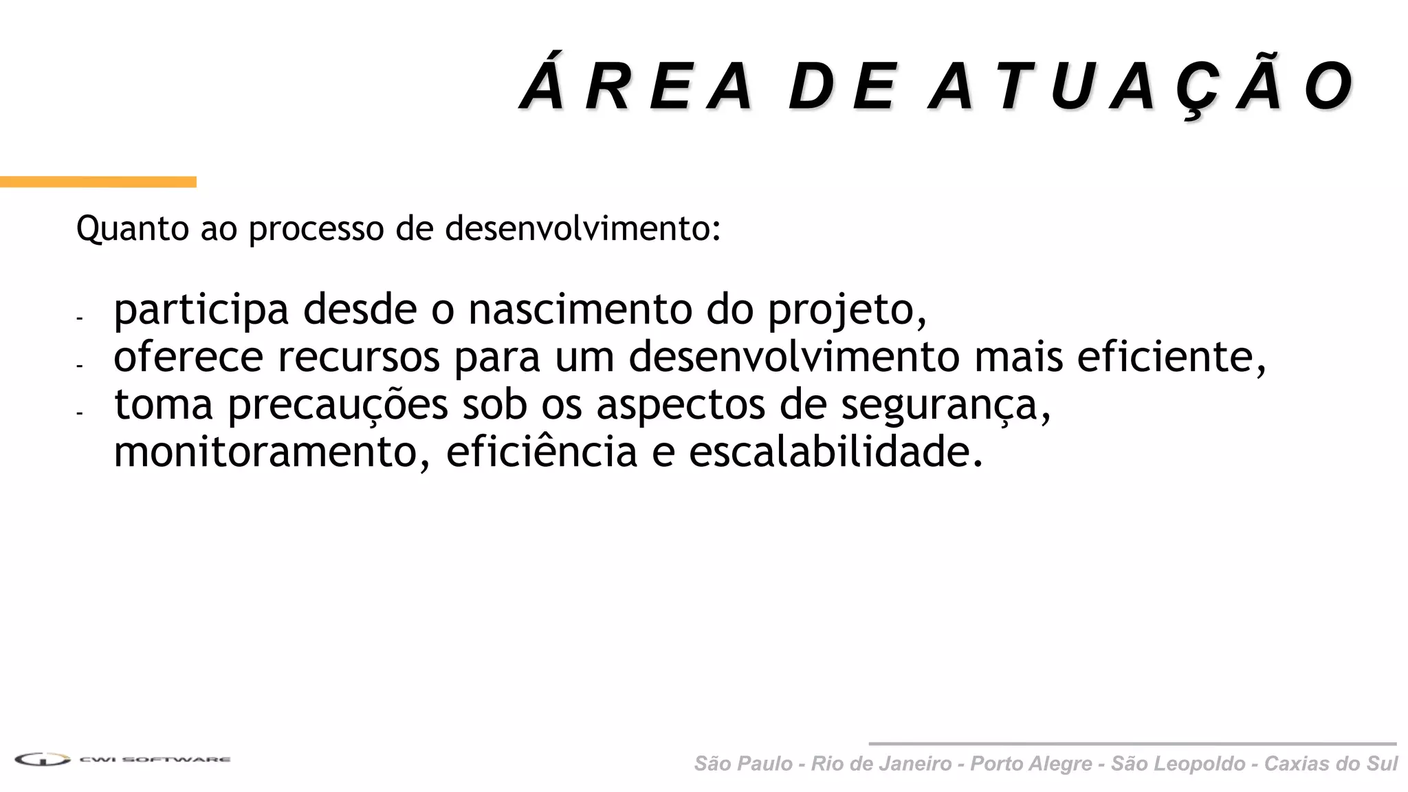 São Paulo - Rio de Janeiro - Porto Alegre - São Leopoldo - Caxias do Sul
Quanto ao processo de desenvolvimento:
- participa desde o nascimento do projeto,
- oferece recursos para um desenvolvimento mais eficiente,
- toma precauções sob os aspectos de segurança,
monitoramento, eficiência e escalabilidade.
Á R E A D E A T U A Ç Ã O
 