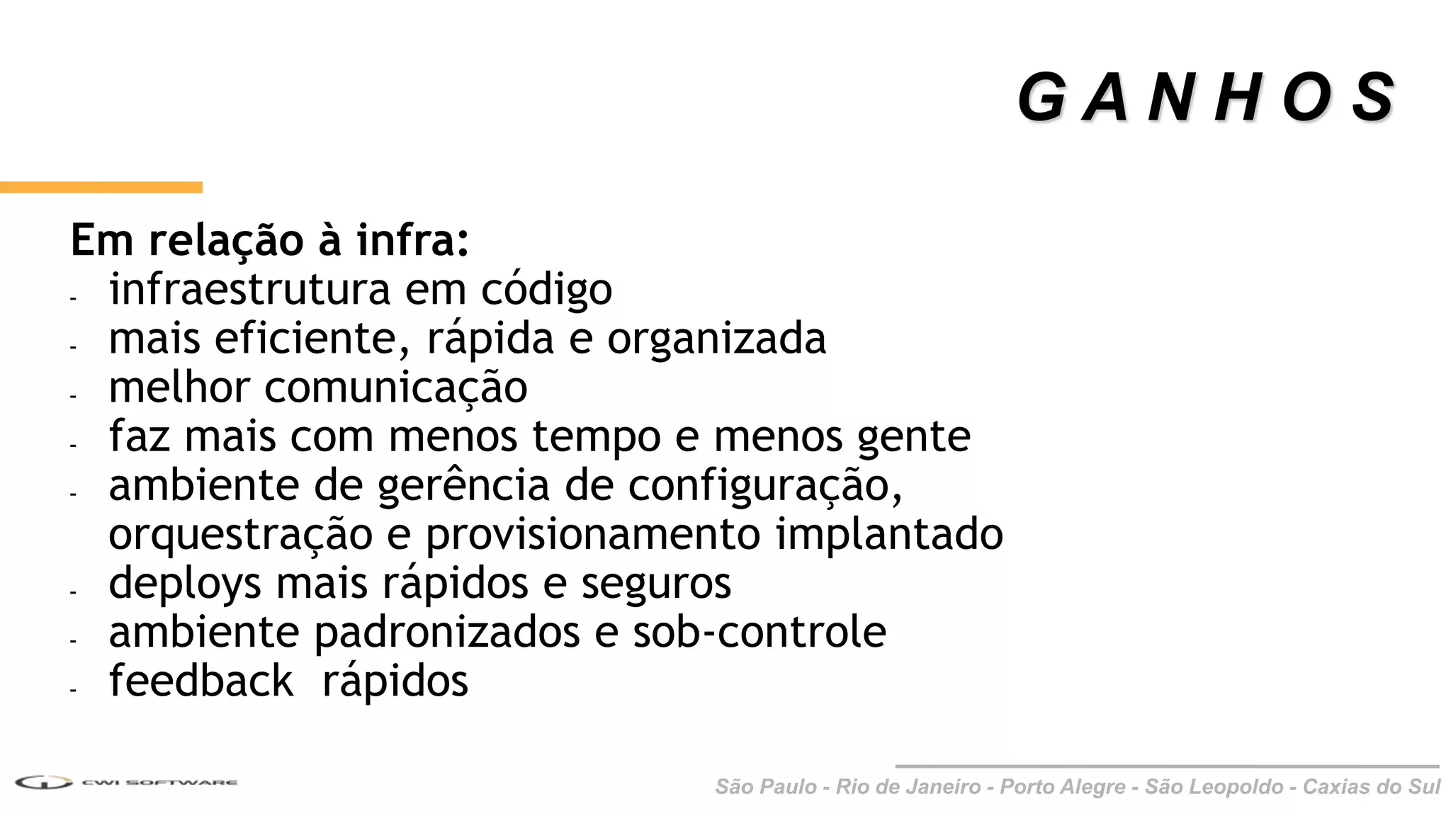 São Paulo - Rio de Janeiro - Porto Alegre - São Leopoldo - Caxias do Sul
Em relação à infra:
- infraestrutura em código
- mais eficiente, rápida e organizada
- melhor comunicação
- faz mais com menos tempo e menos gente
- ambiente de gerência de configuração,
orquestração e provisionamento implantado
- deploys mais rápidos e seguros
- ambiente padronizados e sob-controle
- feedback rápidos
G A N H O S
 