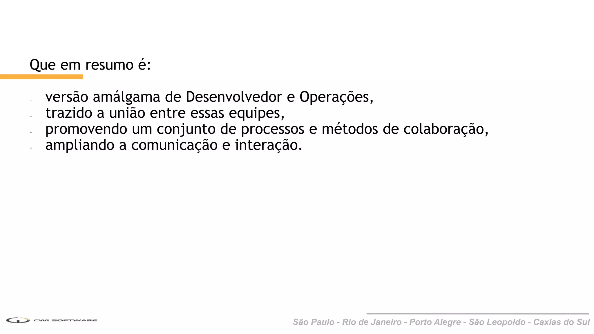 São Paulo - Rio de Janeiro - Porto Alegre - São Leopoldo - Caxias do Sul
Que em resumo é:
- versão amálgama de Desenvolvedor e Operações,
- trazido a união entre essas equipes,
- promovendo um conjunto de processos e métodos de colaboração,
- ampliando a comunicação e interação.
 