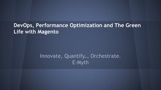 DevOps, Performance Optimization and The Green 
Life with Magento 
Innovate, Quantify… Orchestrate. 
E-Myth 
 