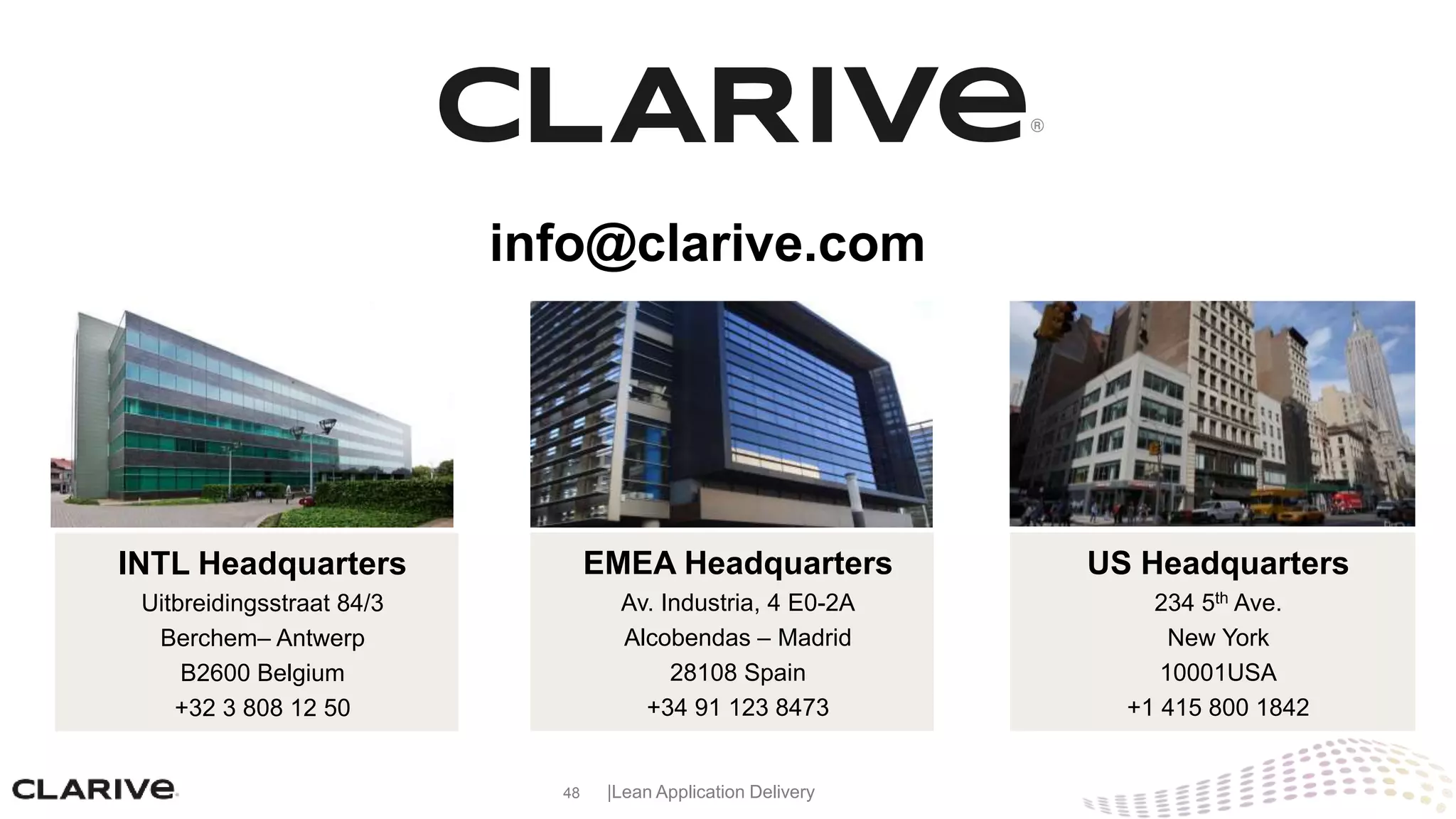 48 |Lean Application Delivery
EMEA Headquarters
Av. Industria, 4 E0-2A
Alcobendas – Madrid
28108 Spain
+34 91 123 8473
US Headquarters
234 5th Ave.
New York
10001USA
+1 415 800 1842
info@clarive.com
INTL Headquarters
Uitbreidingsstraat 84/3
Berchem– Antwerp
B2600 Belgium
+32 3 808 12 50
 