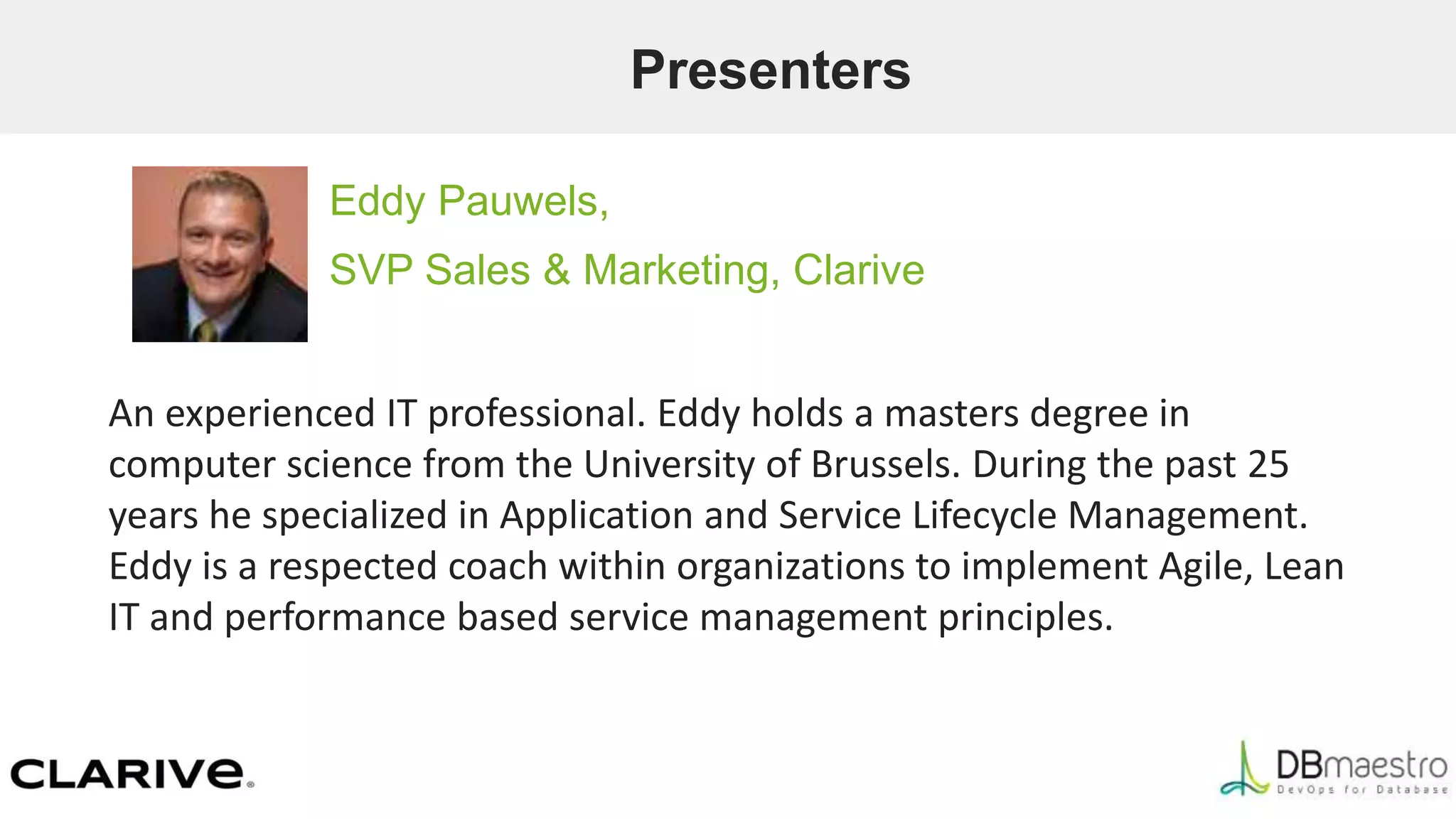 Presenters
Eddy Pauwels,
SVP Sales & Marketing, Clarive
An experienced IT professional. Eddy holds a masters degree in
computer science from the University of Brussels. During the past 25
years he specialized in Application and Service Lifecycle Management.
Eddy is a respected coach within organizations to implement Agile, Lean
IT and performance based service management principles.
 