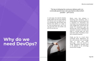 Why do we need DevOps?
In some ways, the need for DevOps
simply reflects the fact that software
has become such an integral part of
our everyday lives. We all expect new
features that address our needs at
an ever-increasing pace; and if we
can’t get that from one vendor, we
will find one who can.
Why do we
need DevOps?
Page 003
What’s more, that software is
becoming more interactive. Even a
simple website is now less likely to be
a repository for information and
more likely to be something that end
users engage with. Furthermore, the
market for smartphone apps has
become ever more competitive and
saturated. Consumers are fickle and
liable to uninstall apps that don’t
meet their needs. The ability to react
fast is therefore essential.
Finally, we live in a much more
connected world. Applications are
less self-contained, and increasingly
need to work with other
technology  -  think the Internet of
Things. Applications therefore need
to be updated as the technology
around them changes.
"The key to following the continuous delivery path is to
continually question your own assumptions about what’s
possible.” - Jeff Sussna
 