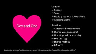 Slide de John Allspaw e Paul Hammond apresentam "10+ deploys per day: Dev and Ops collaboration at Flickr"
Culture
1) Respect
2) Trust
3) Healthy attitude about failure
4) Avoiding Blame
Practices
1) Automated infrastruture
2) Shared version control
3) One step build and deploy
4) Feature flags
5) Shared metrics
6) IM robots
 