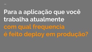 Para a aplicação que você
trabalha atualmente
com qual frequencia
é feito deploy em produção?
 