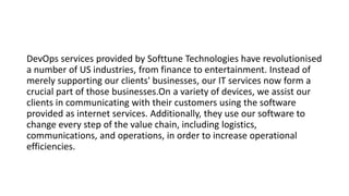 DevOps services provided by Softtune Technologies have revolutionised
a number of US industries, from finance to entertainment. Instead of
merely supporting our clients' businesses, our IT services now form a
crucial part of those businesses.On a variety of devices, we assist our
clients in communicating with their customers using the software
provided as internet services. Additionally, they use our software to
change every step of the value chain, including logistics,
communications, and operations, in order to increase operational
efficiencies.