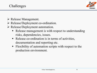 © Sun Technologies Inc. 11
 Release Management.
 Release/Deployment co-ordination.
 Release/Deployment automation.
 Release management is with respect to understanding
risks, dependencies, issues.
 Release co-ordination is in terms of activities,
documentation and reporting etc.
 Flexibility of automation scripts with respect to the
production environment.
Challenges
 