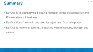 • DevOps is all about giving & getting feedback across stakeholders in the
IT value stream & business
• DevOps doesn't come in one box.. It’s a journey.. Goal is important
• DevOps is more than tooling .. It involves ways of working, process, and
culture
17
Summary
 
