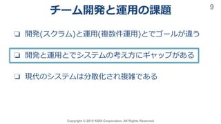 チーム開発と運用の課題
Copyright © 2019 KDDI Corporation. All Rights Reserved
9
❏ 開発(スクラム)と運用(複数件運用)とでゴールが違う
❏ 開発と運用とでシステムの考え方にギャップがある
❏ 現代のシステムは分散化され複雑である
 