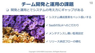 Copyright © 2019 KDDI Corporation. All Rights Reserved
10
❏ 開発と運用とでシステムの考え方にギャップがある
 システム構成要素をペット扱いする
 SaaSのSLAへのこだわり
 メンテナンスし難い監視設定
 リリース承認フローの硬化
チーム開発と運用の課題
 