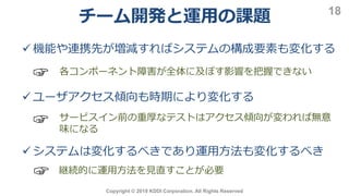 Copyright © 2019 KDDI Corporation. All Rights Reserved
18
 機能や連携先が増減すればシステムの構成要素も変化する
☞ 各コンポーネント障害が全体に及ぼす影響を把握できない
 ユーザアクセス傾向も時期により変化する
サービスイン前の重厚なテストはアクセス傾向が変われば無意
味になる
☞
 システムは変化するべきであり運用方法も変化するべき
☞ 継続的に運用方法を見直すことが必要
チーム開発と運用の課題
 
