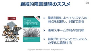 継続的障害訓練のススメ
Copyright © 2019 KDDI Corporation. All Rights Reserved
20
 障害訓練によってシステムの
弱点を把握し、対策できる
 運用スキームの弱点も同様
 継続的に行うことでシステム
の変化に追随する
 