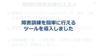 Copyright © 2019 KDDI Corporation. All Rights Reserved
22
❏ 障害はプラットフォームからサーバ、NW、DB
と全域に対して発生させたい
❏ 障害はGUIで発生させて、状況を可視化したい
❏ 複数障害パターンを記憶して簡単に障害を発生
させたい。自動化したい。
継続的障害訓練のススメ
障害訓練を簡単に行える
ツールを導入しました
 