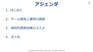 アジェンダ
1. はじめに
2. チーム開発と運用の課題
3. 継続的障害訓練のススメ
4. まとめ
Copyright © 2019 KDDI Corporation. All Rights Reserved
2
 