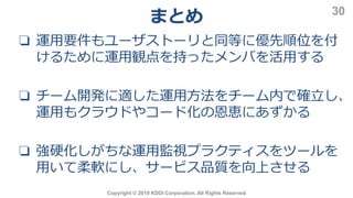 Copyright © 2019 KDDI Corporation. All Rights Reserved
30
❏ 運用要件もユーザストーリと同等に優先順位を付
けるために運用観点を持ったメンバを活用する
❏ チーム開発に適した運用方法をチーム内で確立し、
運用もクラウドやコード化の恩恵にあずかる
❏ 強硬化しがちな運用監視プラクティスをツールを
用いて柔軟にし、サービス品質を向上させる
まとめ
 