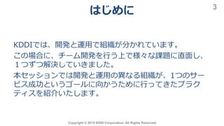 はじめに
Copyright © 2019 KDDI Corporation. All Rights Reserved
3
KDDIでは、開発と運用で組織が分かれています。
この場合に、チーム開発を行う上で様々な課題に直面し、
１つずつ解決していきました。
本セッションでは開発と運用の異なる組織が、1つのサー
ビス成功というゴールに向かうために行ってきたプラク
ティスを紹介いたします。
 