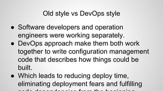 Old style vs DevOps style
● Software developers and operation
engineers were working separately.
● DevOps approach make them both work
together to write configuration management
code that describes how things could be
built.
● Which leads to reducing deploy time,
eliminating deployment fears and fulfilling
 