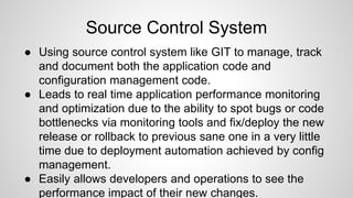 Source Control System
● Using source control system like GIT to manage, track
and document both the application code and
configuration management code.
● Leads to real time application performance monitoring
and optimization due to the ability to spot bugs or code
bottlenecks via monitoring tools and fix/deploy the new
release or rollback to previous sane one in a very little
time due to deployment automation achieved by config
management.
● Easily allows developers and operations to see the
performance impact of their new changes.
 
