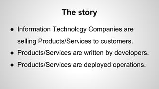 The story
● Information Technology Companies are
selling Products/Services to customers.
● Products/Services are written by developers.
● Products/Services are deployed operations.
 