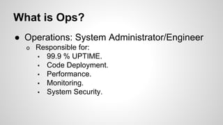 What is Ops?
● Operations: System Administrator/Engineer
o Responsible for:
▪ 99.9 % UPTIME.
▪ Code Deployment.
▪ Performance.
▪ Monitoring.
▪ System Security.
 