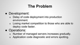 The Problem
● Development:
o Delay of code deployment into production
environment.
o Losing market competition to those who are able to
deploy code faster.
● Operations:
o Number of managed servers increases gradually.
o Application code diagnostic and errors spotting.
 