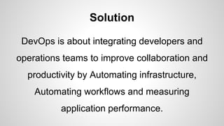 Solution
DevOps is about integrating developers and
operations teams to improve collaboration and
productivity by Automating infrastructure,
Automating workflows and measuring
application performance.
 