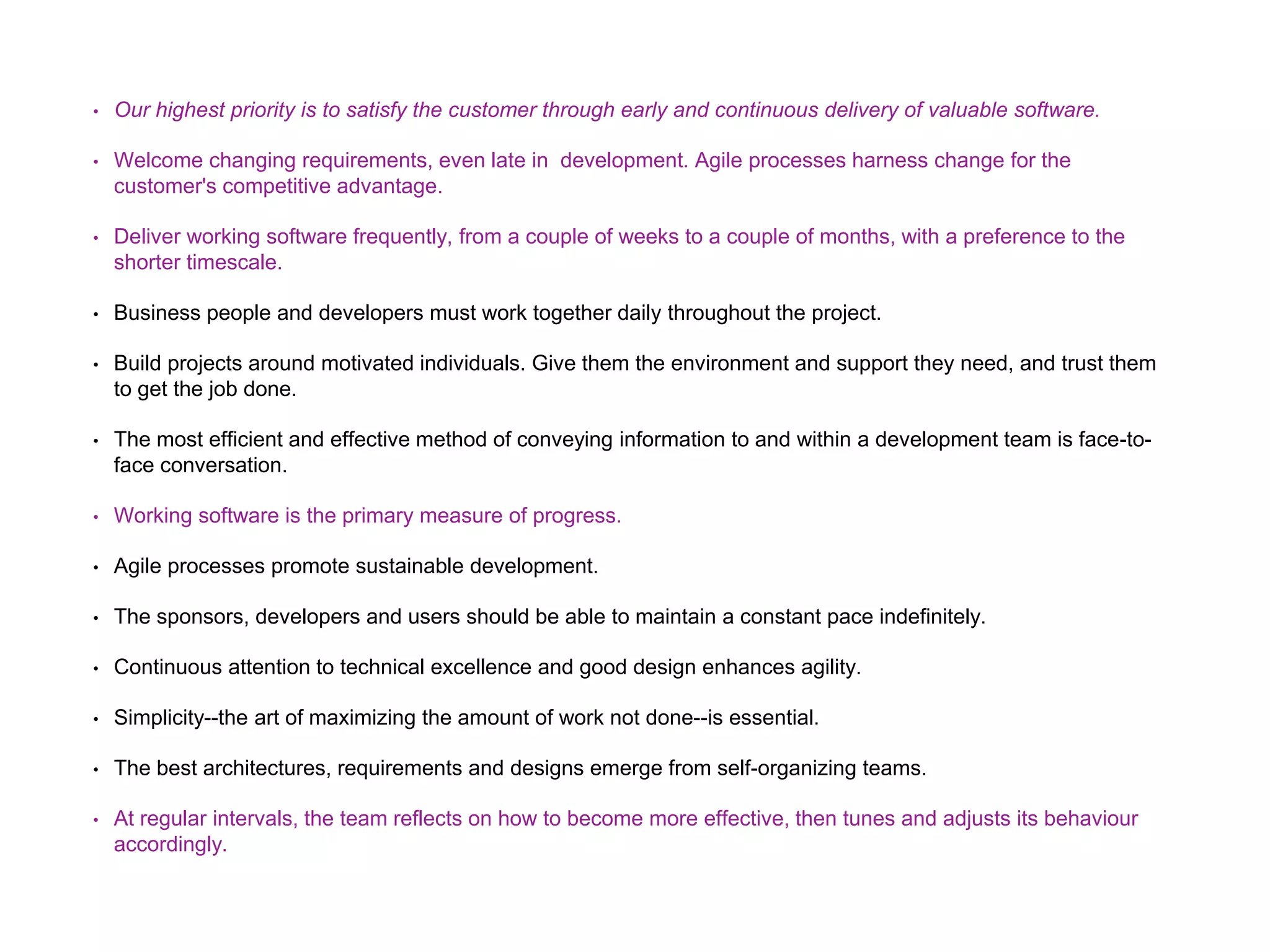 • Our highest priority is to satisfy the customer through early and continuous delivery of valuable software. • Welcome changing requirements, even late in development. Agile processes harness change for the customer's competitive advantage. • Deliver working software frequently, from a couple of weeks to a couple of months, with a preference to the shorter timescale. • Business people and developers must work together daily throughout the project. • Build projects around motivated individuals. Give them the environment and support they need, and trust them to get the job done. • The most efficient and effective method of conveying information to and within a development team is face-to- face conversation. • Working software is the primary measure of progress. • Agile processes promote sustainable development. • The sponsors, developers and users should be able to maintain a constant pace indefinitely. • Continuous attention to technical excellence and good design enhances agility. • Simplicity--the art of maximizing the amount of work not done--is essential. • The best architectures, requirements and designs emerge from self-organizing teams. • At regular intervals, the team reflects on how to become more effective, then tunes and adjusts its behaviour accordingly. 