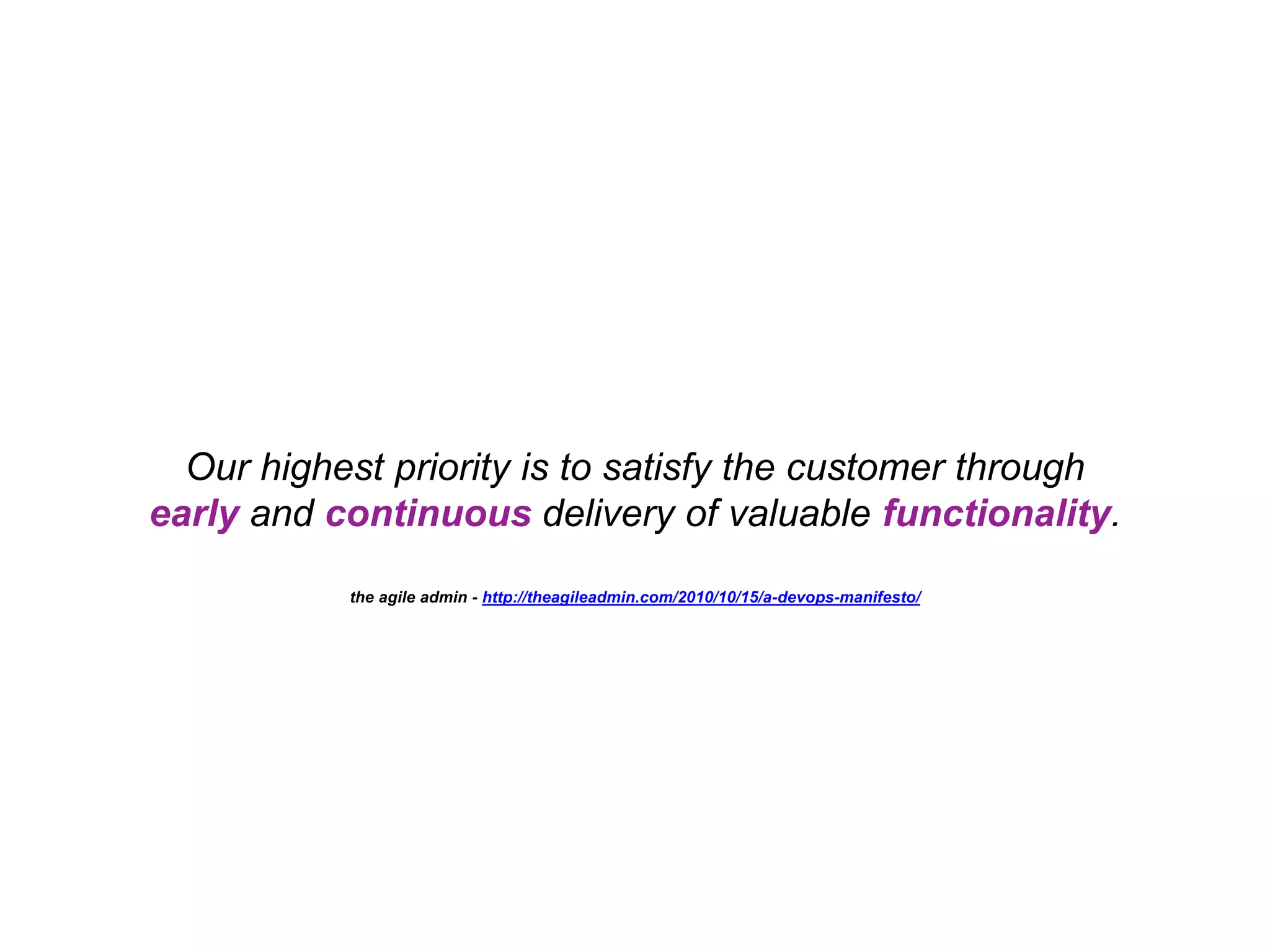 Our highest priority is to satisfy the customer through early and continuous delivery of valuable functionality. the agile admin - http://theagileadmin.com/2010/10/15/a-devops-manifesto/ 