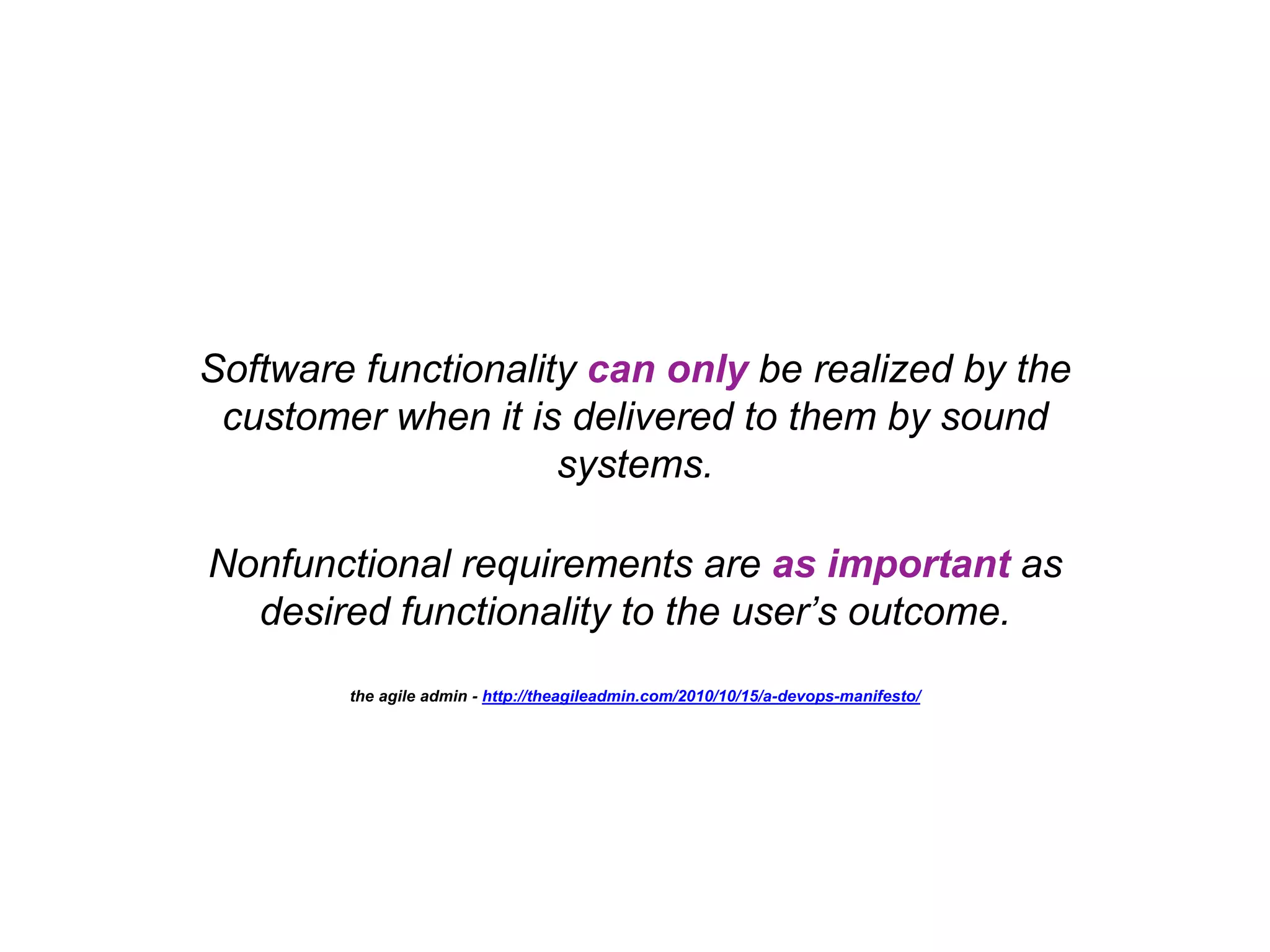 Software functionality can only be realized by the customer when it is delivered to them by sound systems. Nonfunctional requirements are as important as desired functionality to the user’s outcome. the agile admin - http://theagileadmin.com/2010/10/15/a-devops-manifesto/ 