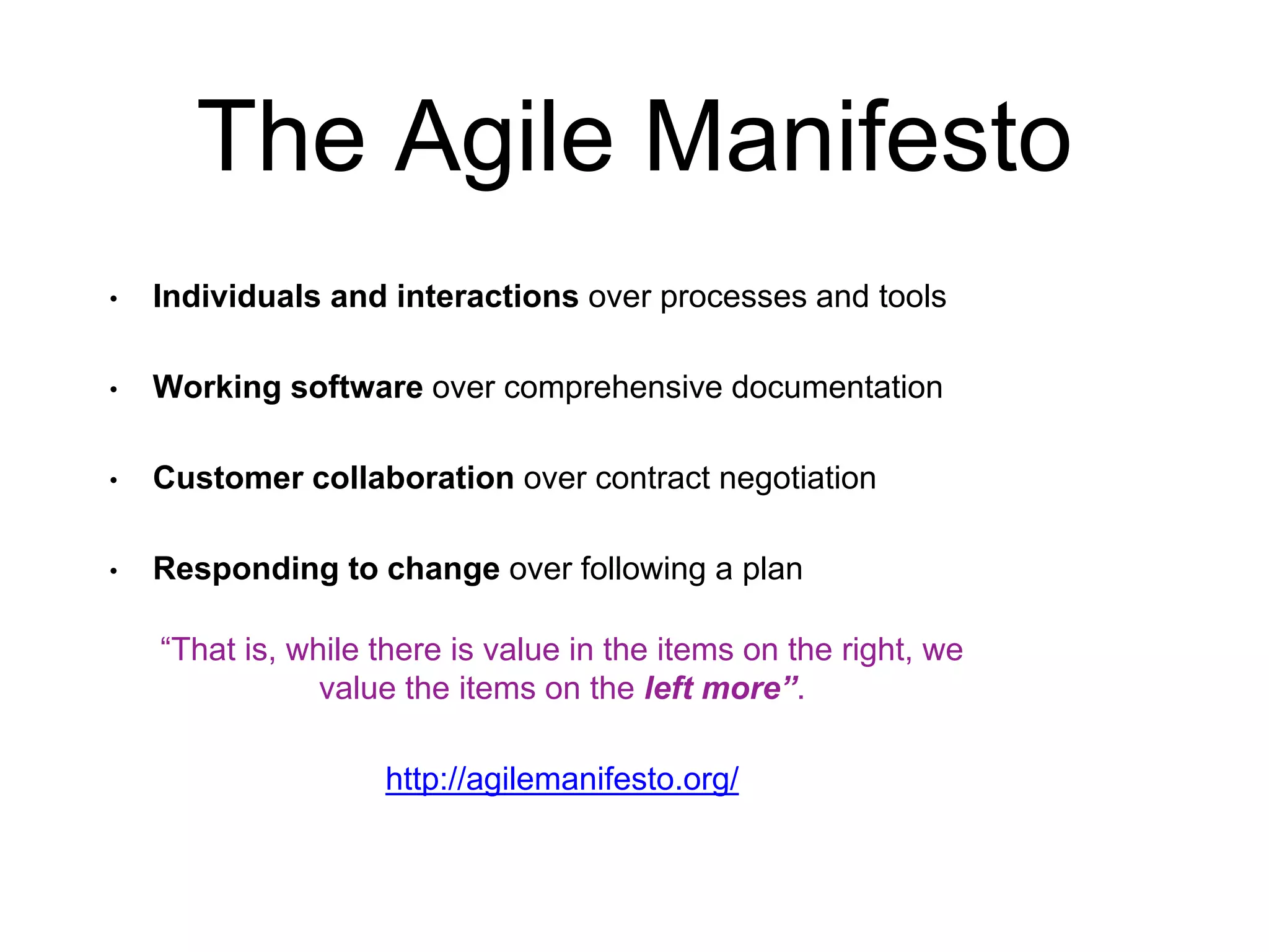The Agile Manifesto • Individuals and interactions over processes and tools • Working software over comprehensive documentation • Customer collaboration over contract negotiation • Responding to change over following a plan “That is, while there is value in the items on the right, we value the items on the left more”. http://agilemanifesto.org/ 