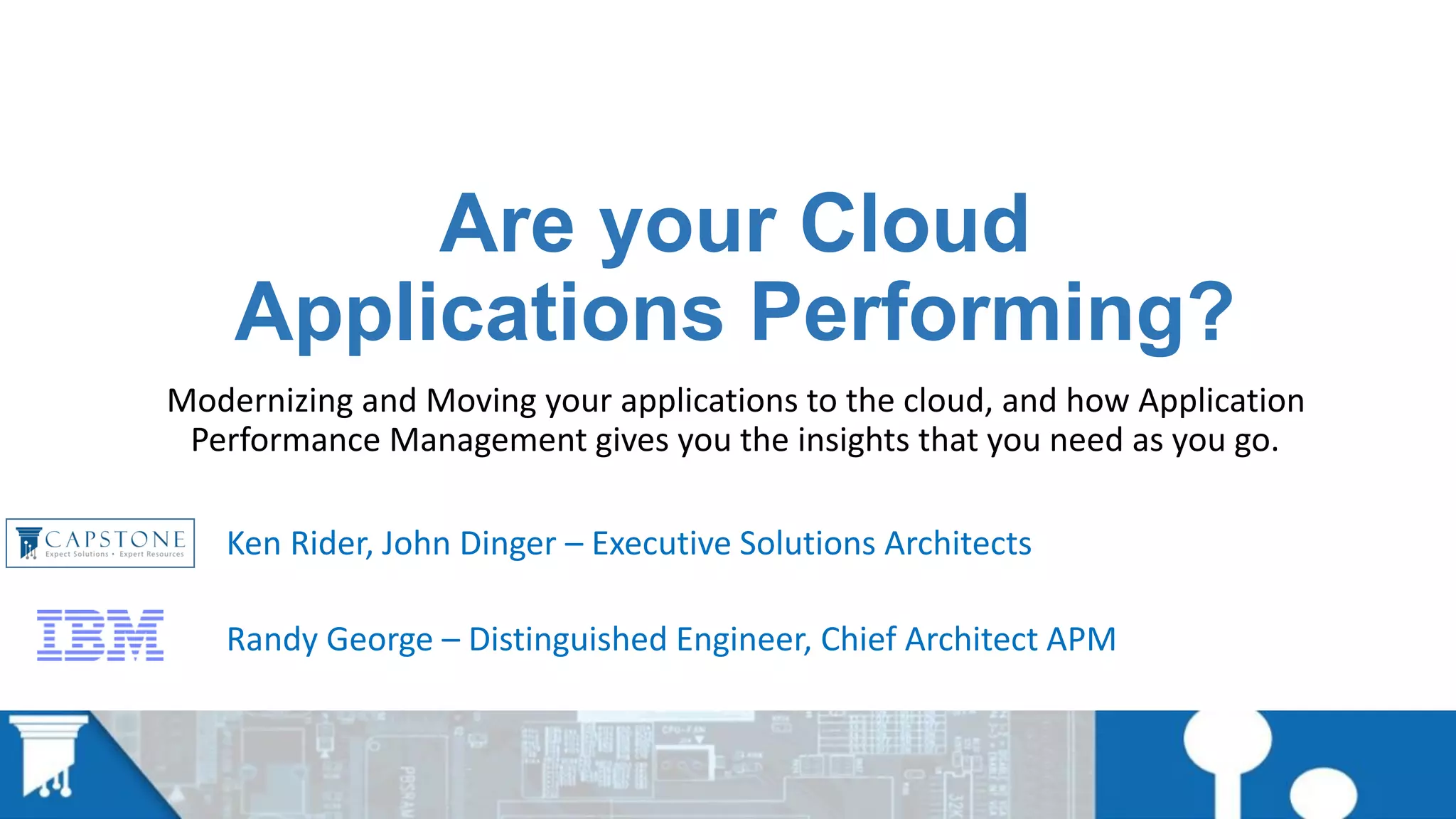 Are your Cloud
Applications Performing?
Modernizing and Moving your applications to the cloud, and how Application
Performance Management gives you the insights that you need as you go.
Ken Rider, John Dinger – Executive Solutions Architects
Randy George – Distinguished Engineer, Chief Architect APM
 