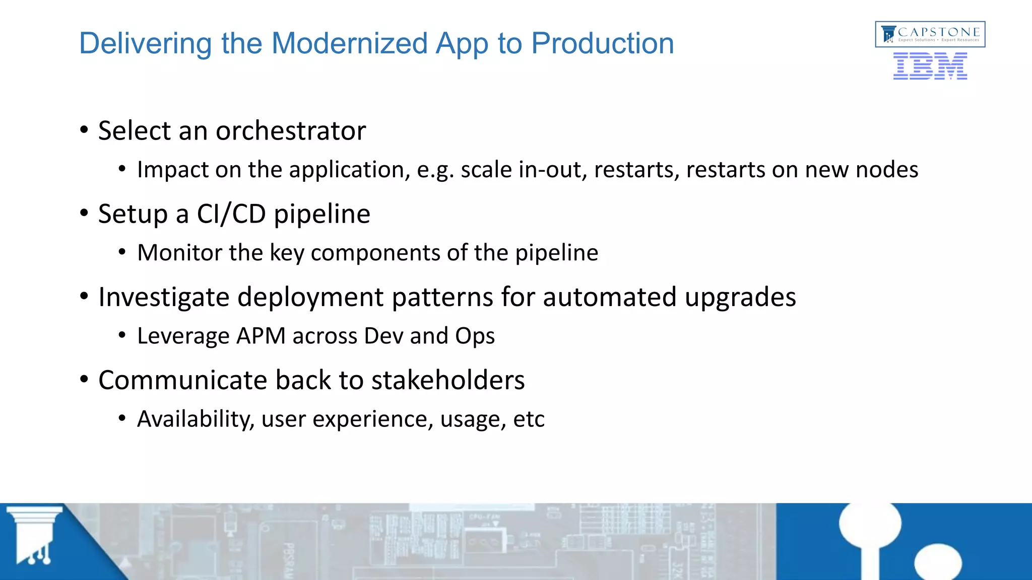Delivering the Modernized App to Production
• Select an orchestrator
• Impact on the application, e.g. scale in-out, restarts, restarts on new nodes
• Setup a CI/CD pipeline
• Monitor the key components of the pipeline
• Investigate deployment patterns for automated upgrades
• Leverage APM across Dev and Ops
• Communicate back to stakeholders
• Availability, user experience, usage, etc
 