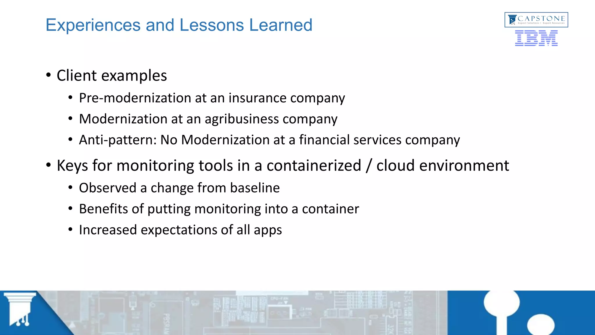 Experiences and Lessons Learned
• Client examples
• Pre-modernization at an insurance company
• Modernization at an agribusiness company
• Anti-pattern: No Modernization at a financial services company
• Keys for monitoring tools in a containerized / cloud environment
• Observed a change from baseline
• Benefits of putting monitoring into a container
• Increased expectations of all apps
 
